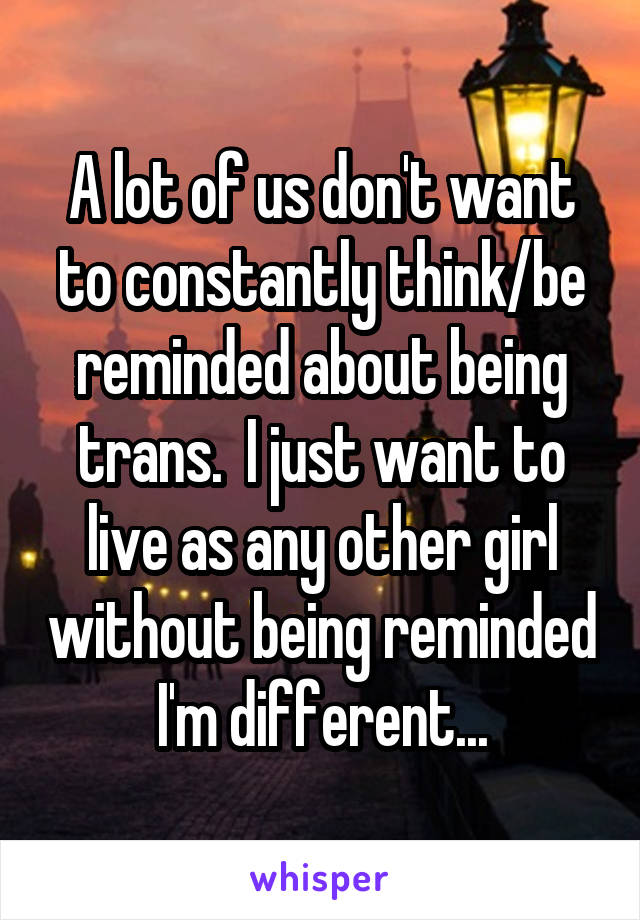 A lot of us don't want to constantly think/be reminded about being trans.  I just want to live as any other girl without being reminded I'm different...