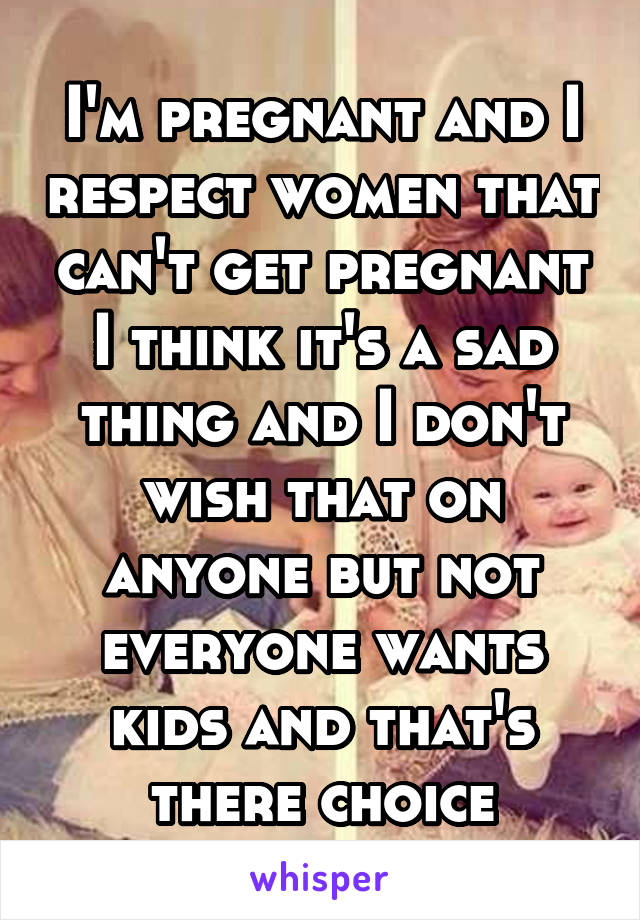 I'm pregnant and I respect women that can't get pregnant I think it's a sad thing and I don't wish that on anyone but not everyone wants kids and that's there choice