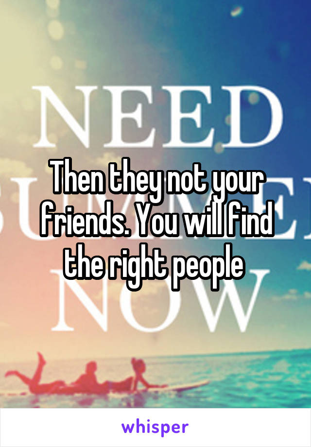 Then they not your friends. You will find the right people 