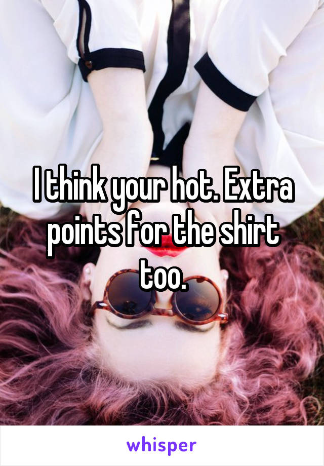 I think your hot. Extra points for the shirt too.