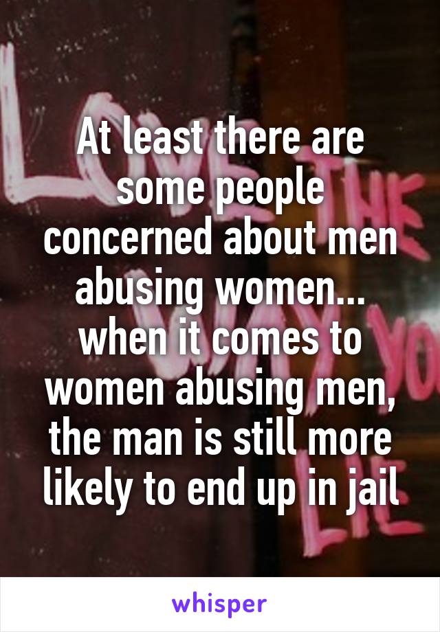 At least there are some people concerned about men abusing women... when it comes to women abusing men, the man is still more likely to end up in jail