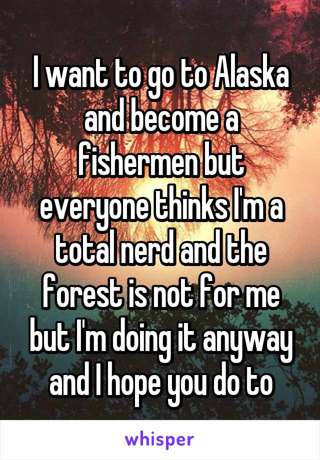 I want to go to Alaska and become a fishermen but everyone thinks I'm a total nerd and the forest is not for me but I'm doing it anyway and I hope you do to