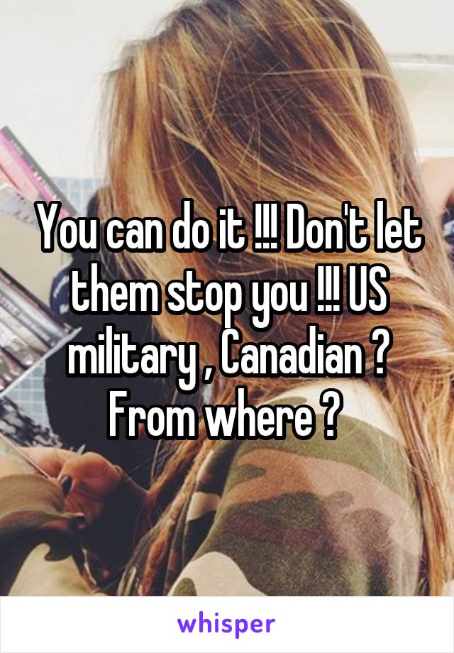 You can do it !!! Don't let them stop you !!! US military , Canadian ? From where ? 