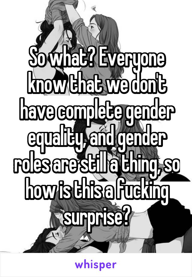 So what? Everyone know that we don't have complete gender equality, and gender roles are still a thing, so how is this a fucking surprise?