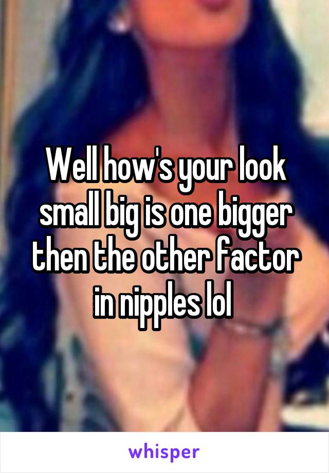 Well how's your look small big is one bigger then the other factor in nipples lol 