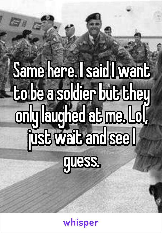 Same here. I said I want to be a soldier but they only laughed at me. Lol, just wait and see I guess.