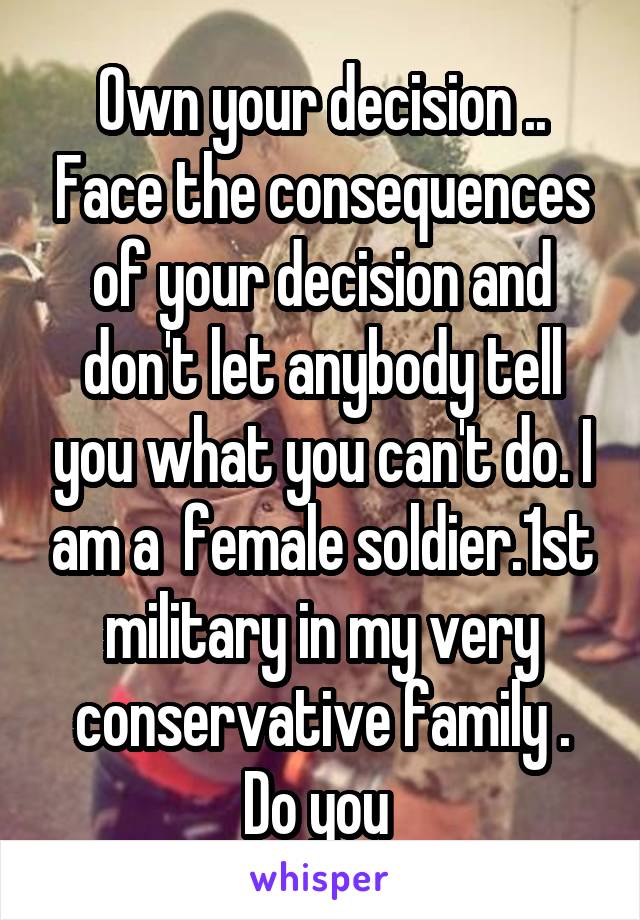 Own your decision .. Face the consequences of your decision and don't let anybody tell you what you can't do. I am a  female soldier.1st military in my very conservative family . Do you 