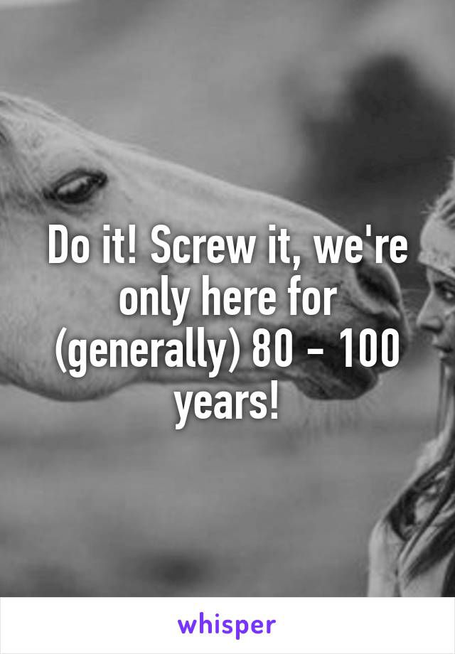 Do it! Screw it, we're only here for (generally) 80 - 100 years!