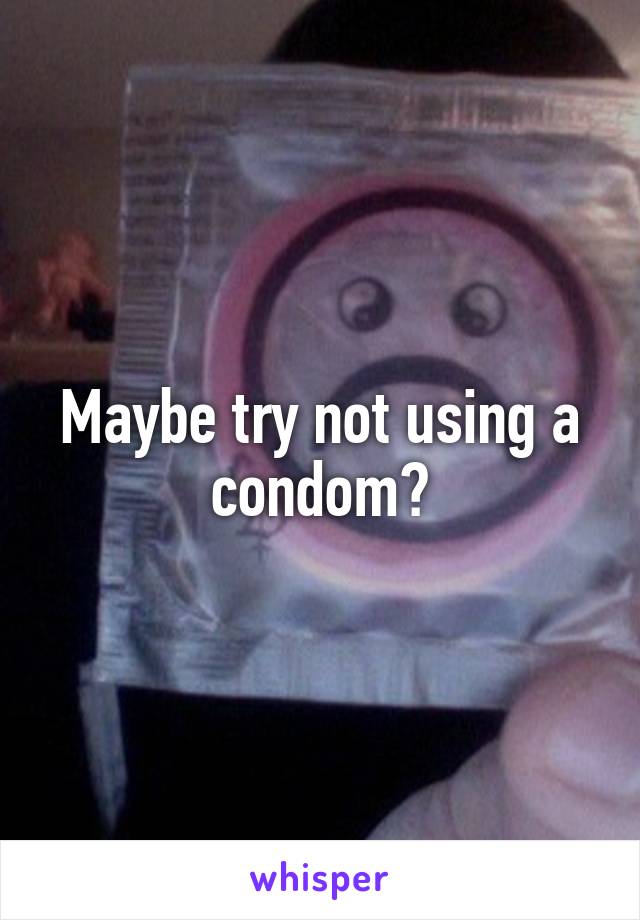 Maybe try not using a condom?