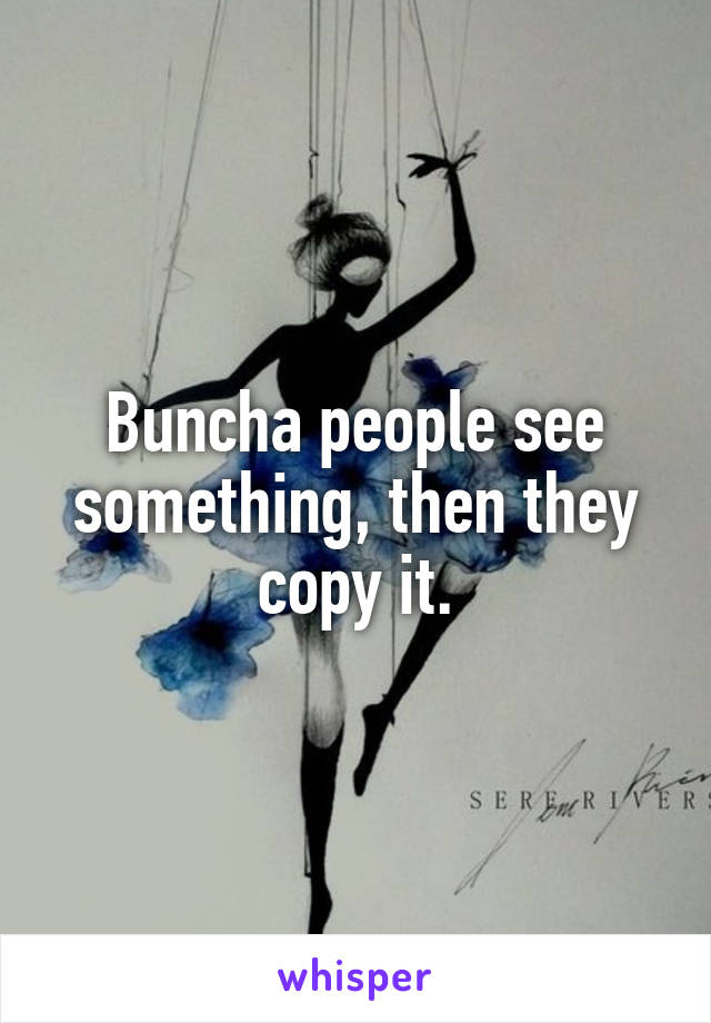 Buncha people see something, then they copy it.