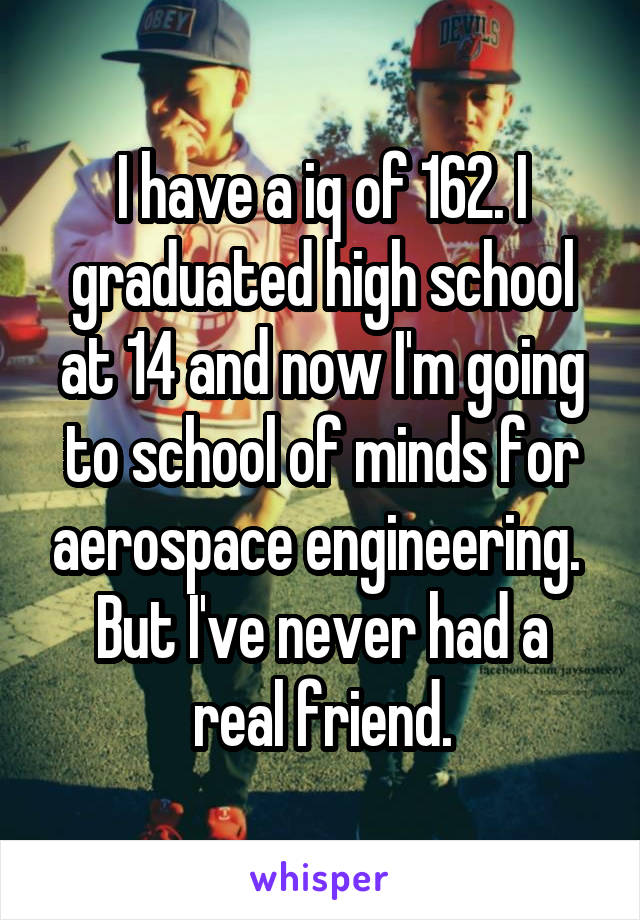 I have a iq of 162. I graduated high school at 14 and now I'm going to school of minds for aerospace engineering. 
But I've never had a real friend.