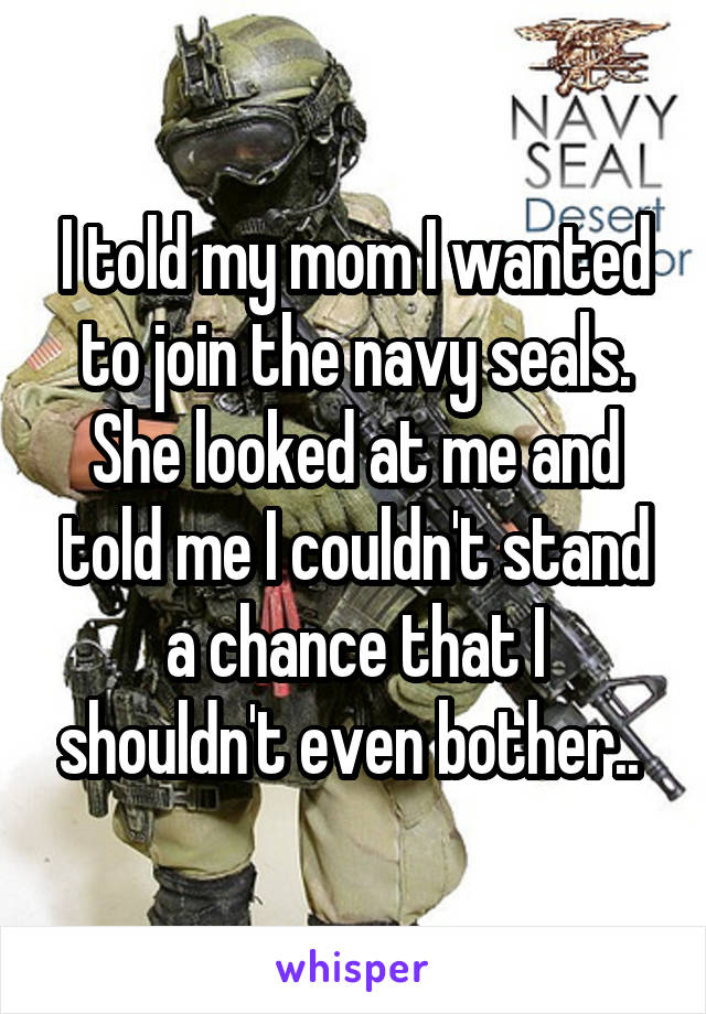 I told my mom I wanted to join the navy seals. She looked at me and told me I couldn't stand a chance that I shouldn't even bother.. 