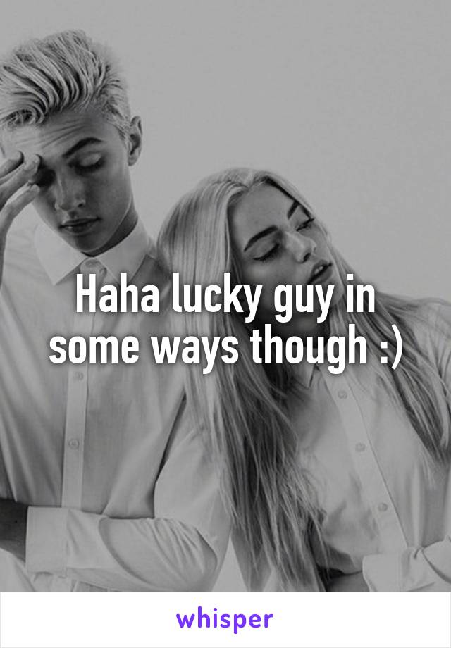 Haha lucky guy in some ways though :)