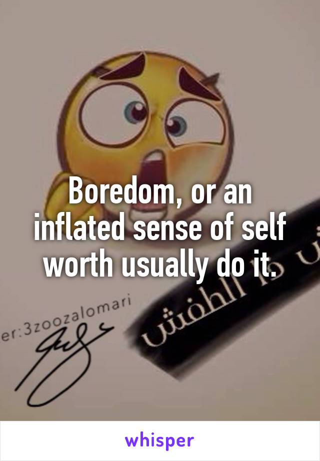 Boredom, or an inflated sense of self worth usually do it.