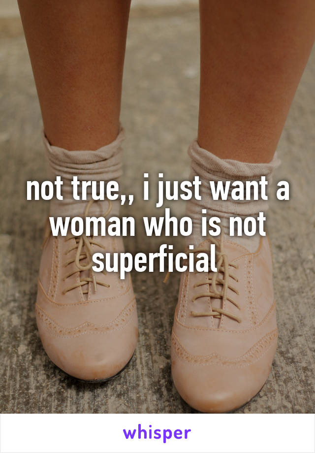 not true,, i just want a woman who is not superficial 