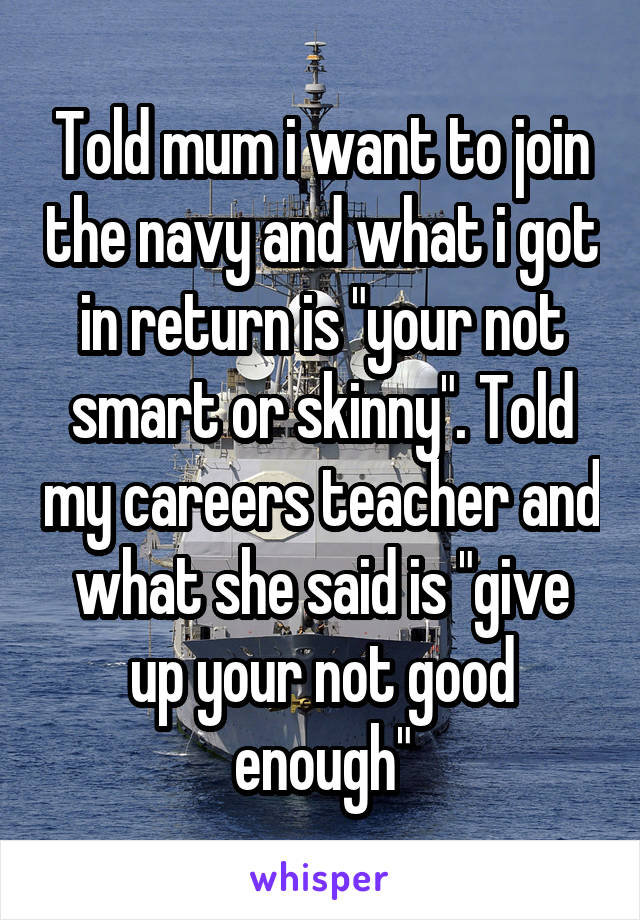 Told mum i want to join the navy and what i got in return is "your not smart or skinny". Told my careers teacher and what she said is "give up your not good enough"