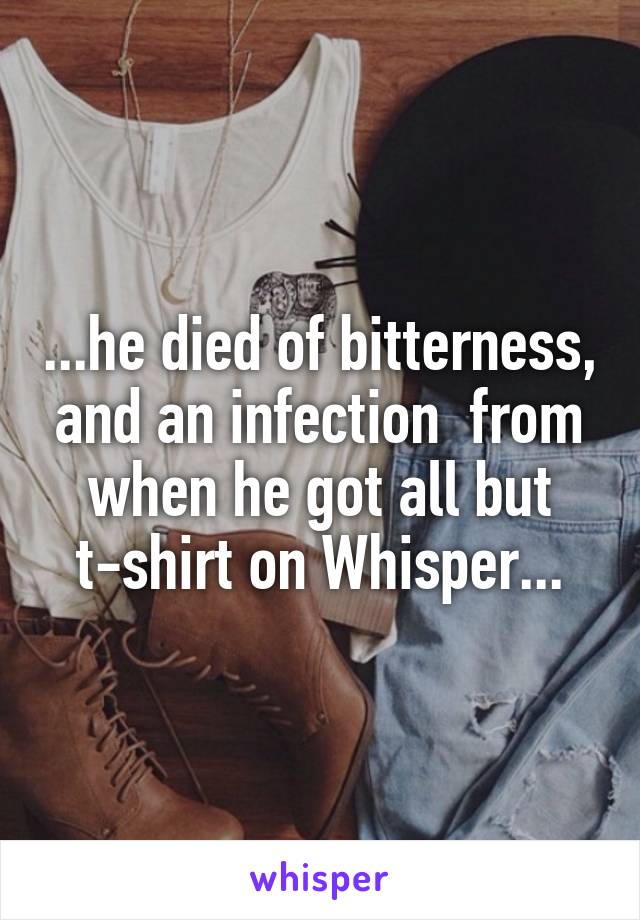 ...he died of bitterness, and an infection  from when he got all but t-shirt on Whisper...