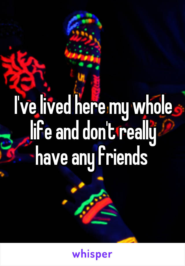 I've lived here my whole life and don't really have any friends 