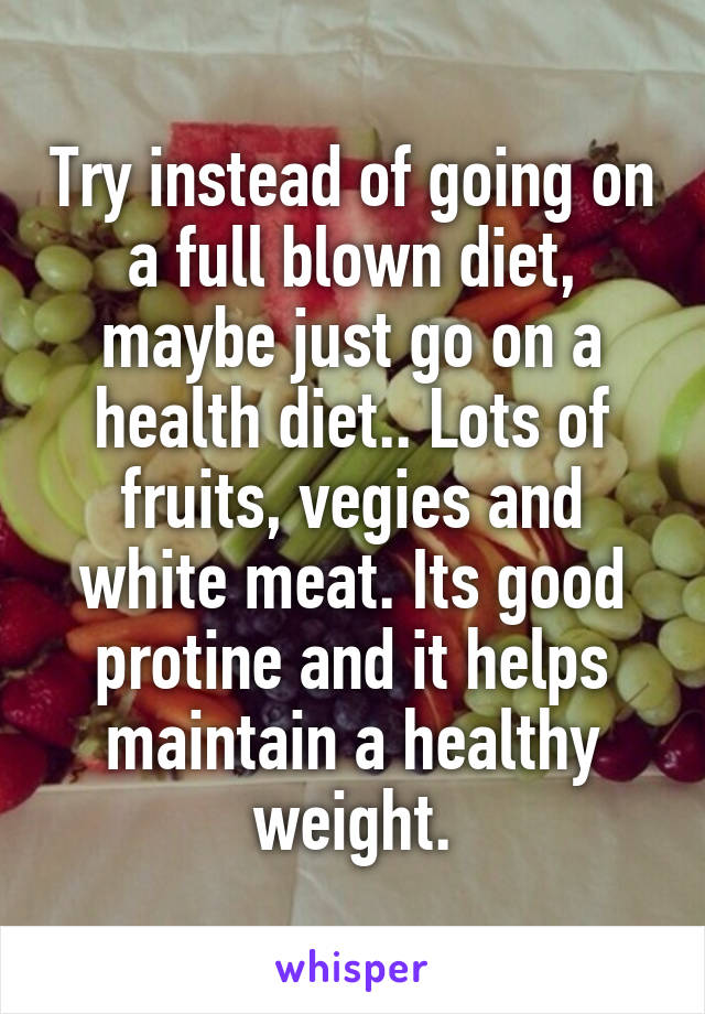 Try instead of going on a full blown diet, maybe just go on a health diet.. Lots of fruits, vegies and white meat. Its good protine and it helps maintain a healthy weight.