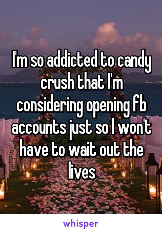 I'm so addicted to candy crush that I'm considering opening fb accounts just so I won't have to wait out the lives