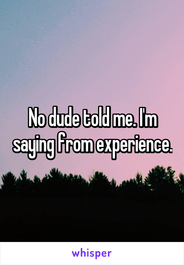No dude told me. I'm saying from experience.