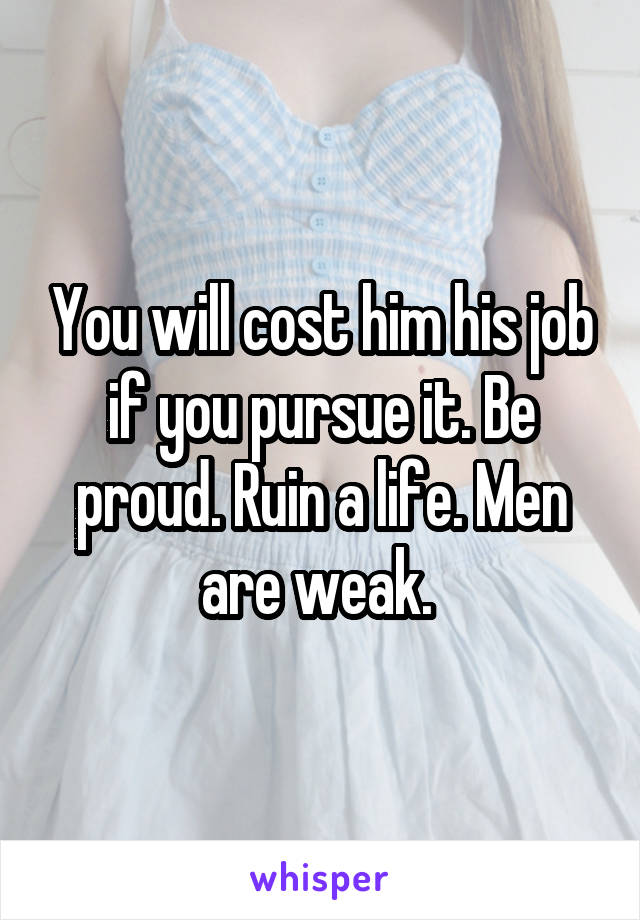 You will cost him his job if you pursue it. Be proud. Ruin a life. Men are weak. 