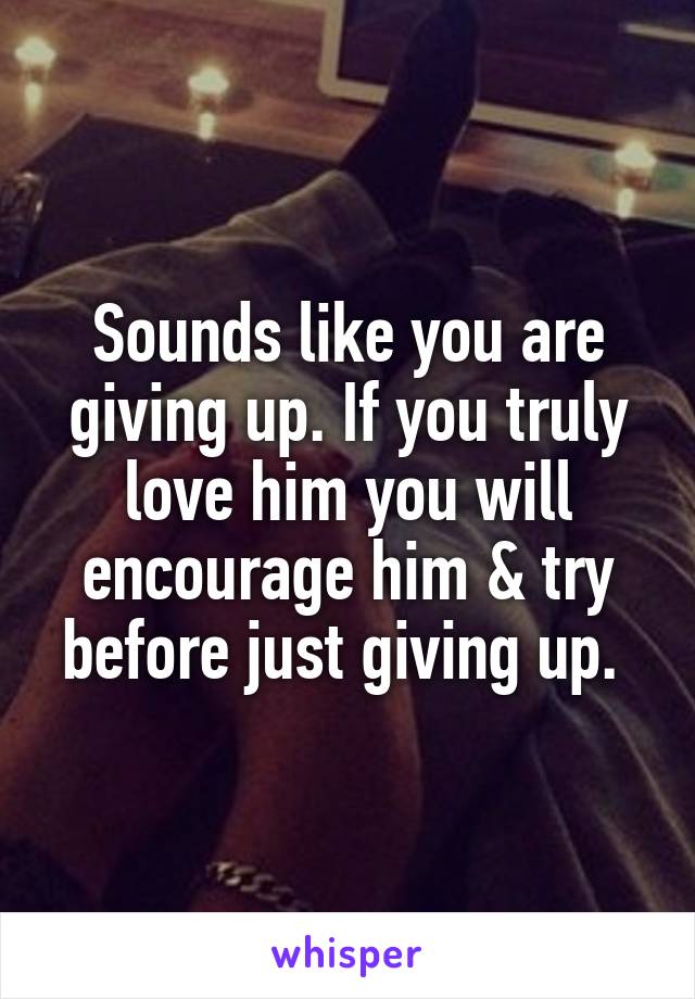 Sounds like you are giving up. If you truly love him you will encourage him & try before just giving up. 