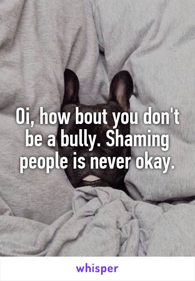 Oi, how bout you don't be a bully. Shaming people is never okay.