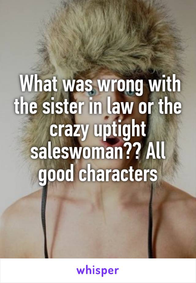  What was wrong with the sister in law or the crazy uptight saleswoman?? All good characters
