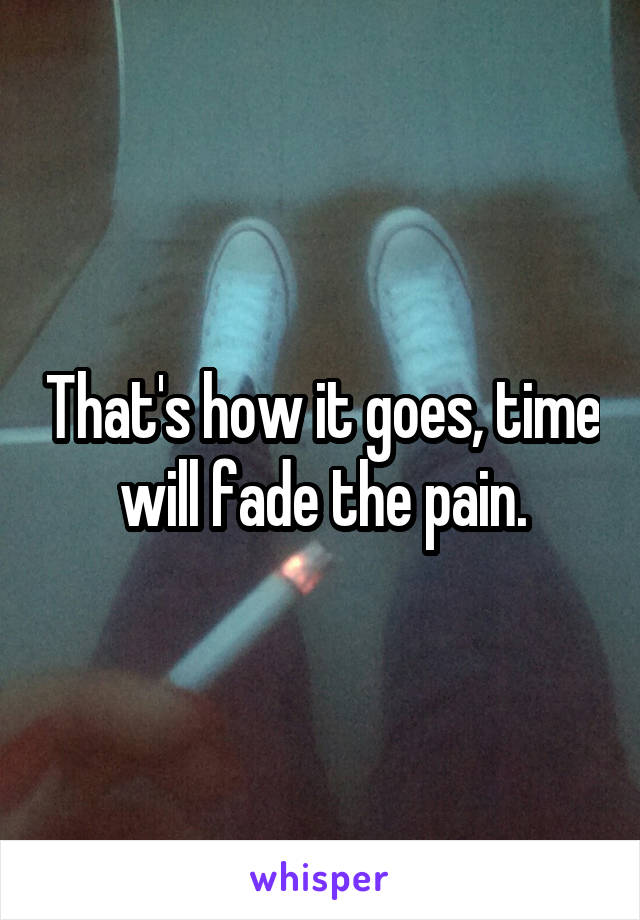 That's how it goes, time will fade the pain.