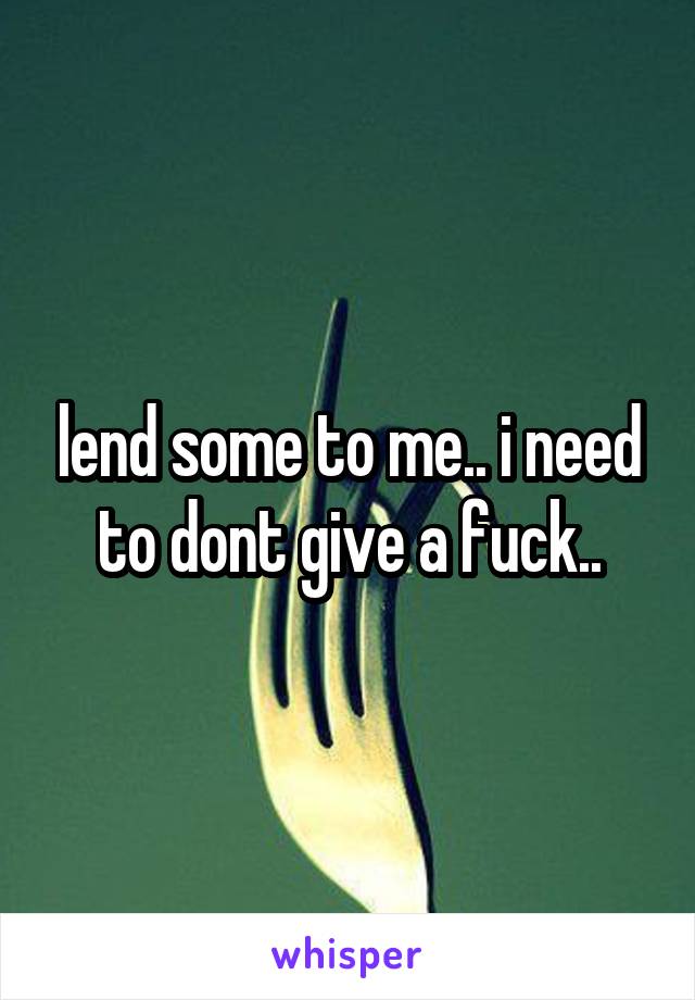 lend some to me.. i need to dont give a fuck..