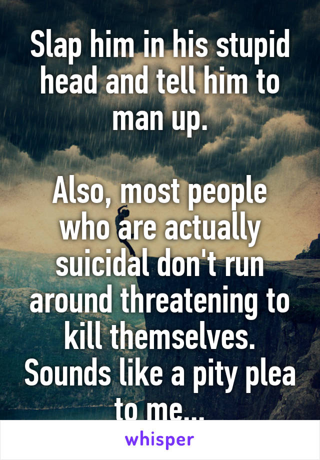 Slap him in his stupid head and tell him to man up.

Also, most people who are actually suicidal don't run around threatening to kill themselves. Sounds like a pity plea to me...