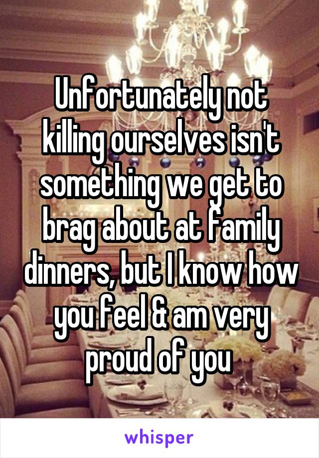 Unfortunately not killing ourselves isn't something we get to brag about at family dinners, but I know how you feel & am very proud of you 