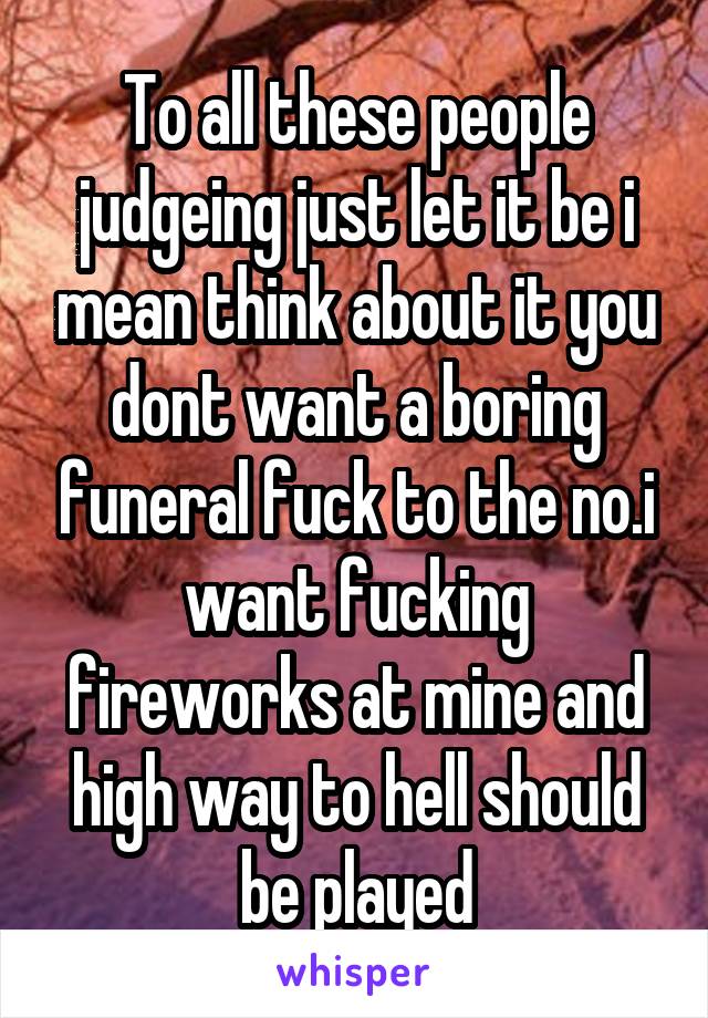 To all these people judgeing just let it be i mean think about it you dont want a boring funeral fuck to the no.i want fucking fireworks at mine and high way to hell should be played