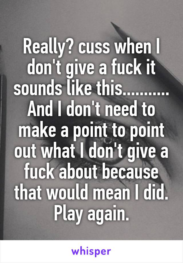 Really? cuss when I don't give a fuck it sounds like this........... And I don't need to make a point to point out what I don't give a fuck about because that would mean I did. Play again.