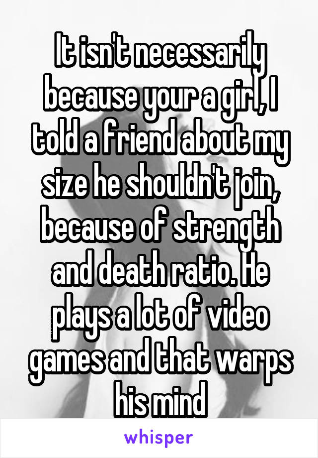 It isn't necessarily because your a girl, I told a friend about my size he shouldn't join, because of strength and death ratio. He plays a lot of video games and that warps his mind