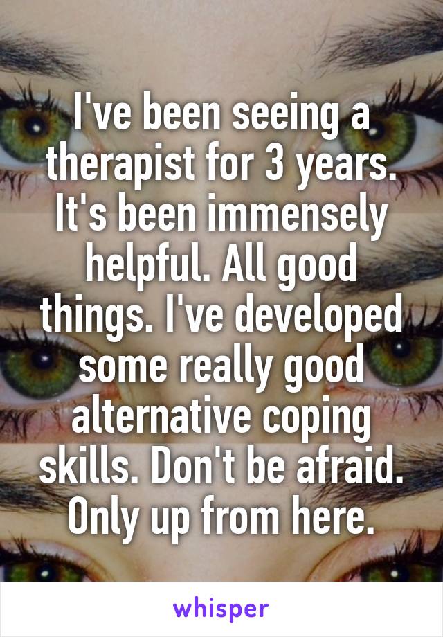 I've been seeing a therapist for 3 years. It's been immensely helpful. All good things. I've developed some really good alternative coping skills. Don't be afraid. Only up from here.
