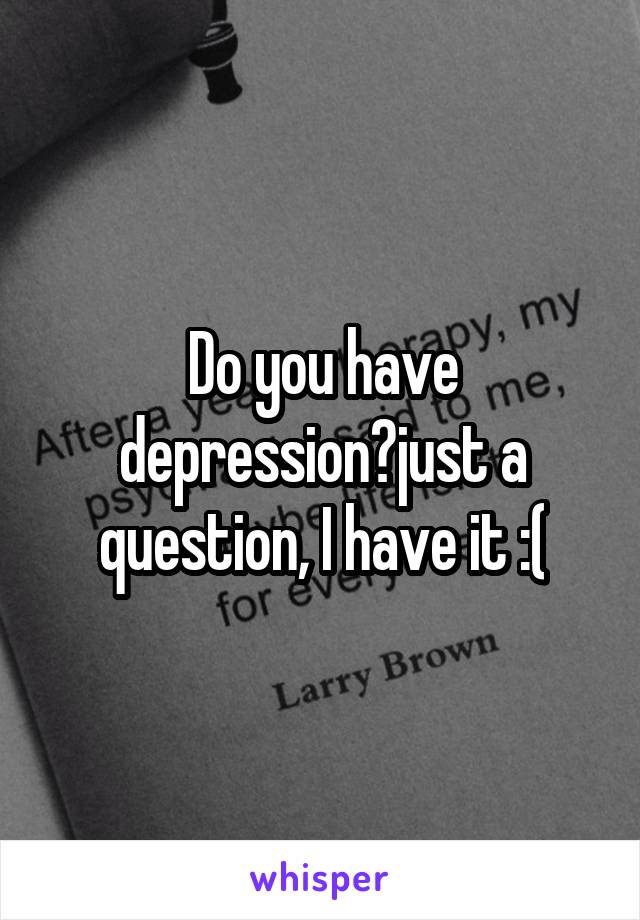 Do you have depression?just a question, I have it :(