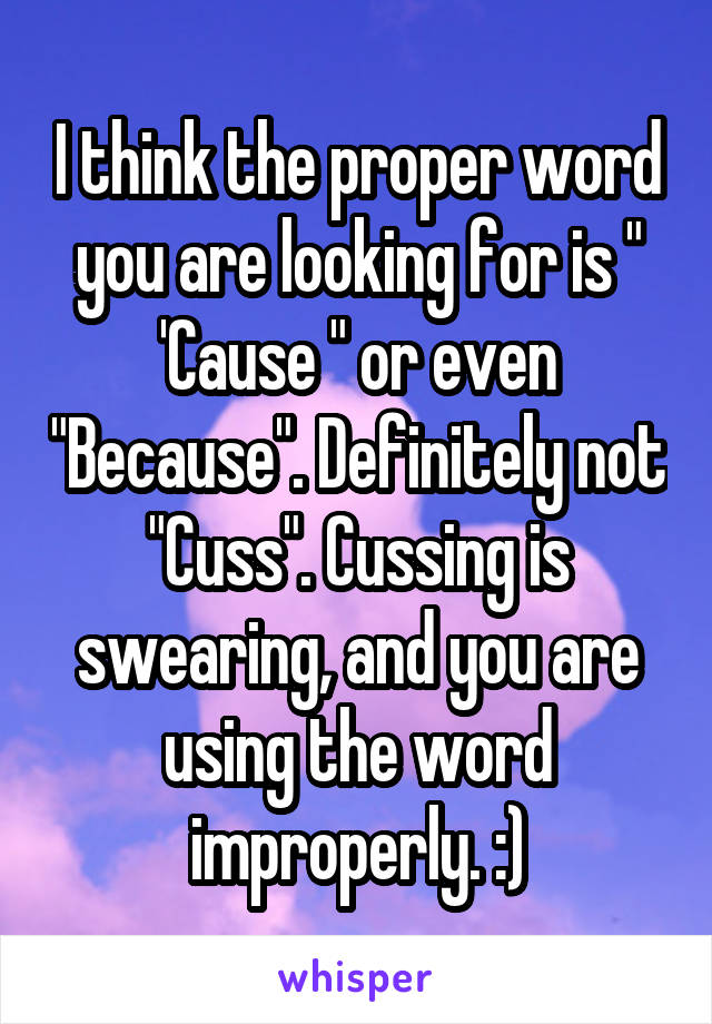 I think the proper word you are looking for is " 'Cause " or even "Because". Definitely not "Cuss". Cussing is swearing, and you are using the word improperly. :)