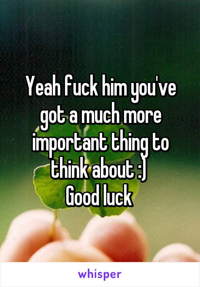 Yeah fuck him you've got a much more important thing to think about :) 
Good luck 