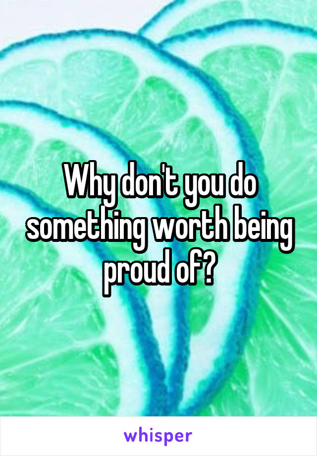 Why don't you do something worth being proud of?