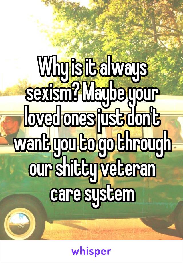 Why is it always sexism? Maybe your loved ones just don't want you to go through our shitty veteran care system