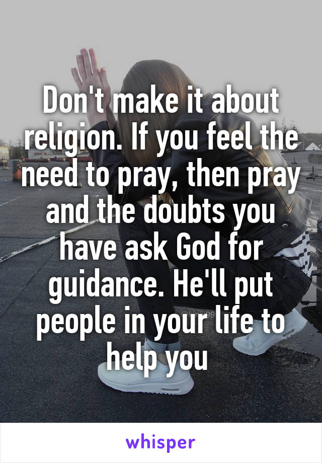 Don't make it about religion. If you feel the need to pray, then pray and the doubts you have ask God for guidance. He'll put people in your life to help you 