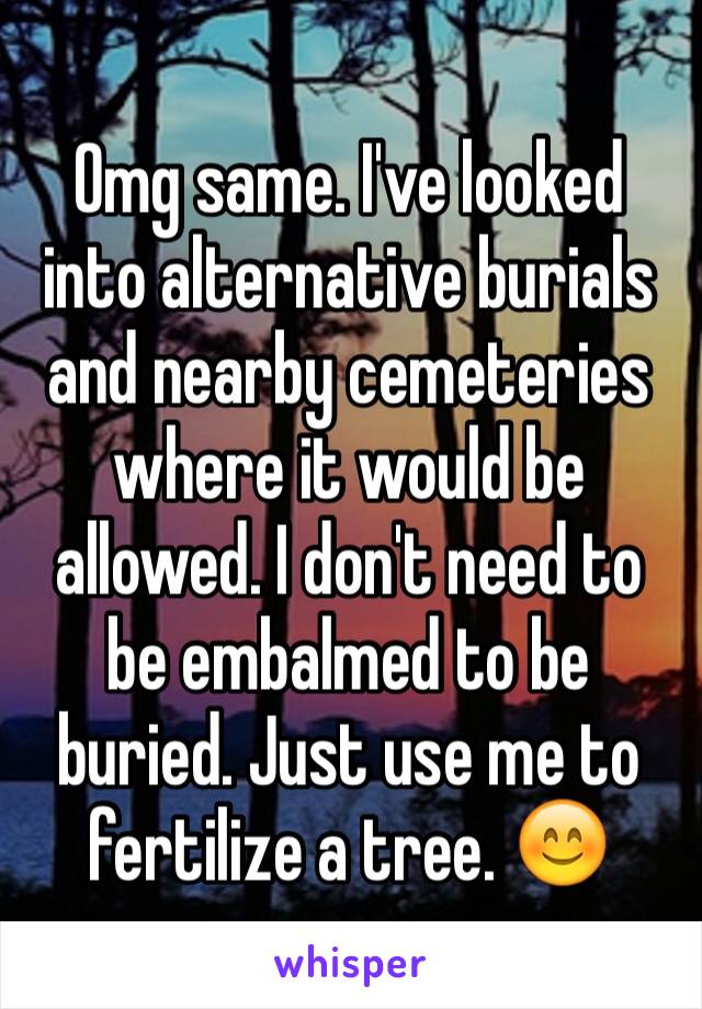 Omg same. I've looked into alternative burials and nearby cemeteries where it would be allowed. I don't need to be embalmed to be buried. Just use me to fertilize a tree. 😊