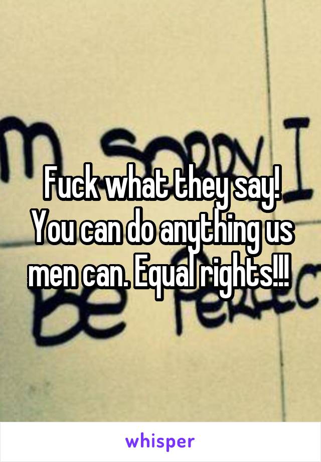 Fuck what they say! You can do anything us men can. Equal rights!!! 