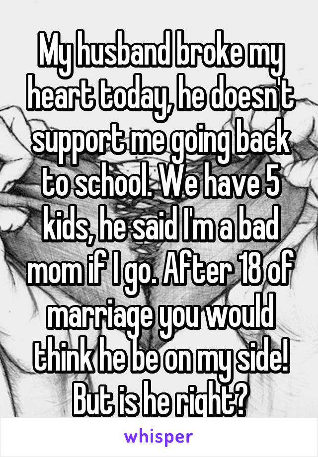 My husband broke my heart today, he doesn't support me going back to school. We have 5 kids, he said I'm a bad mom if I go. After 18 of marriage you would think he be on my side! But is he right?