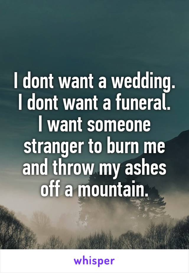 I dont want a wedding.
I dont want a funeral.
I want someone stranger to burn me and throw my ashes off a mountain.