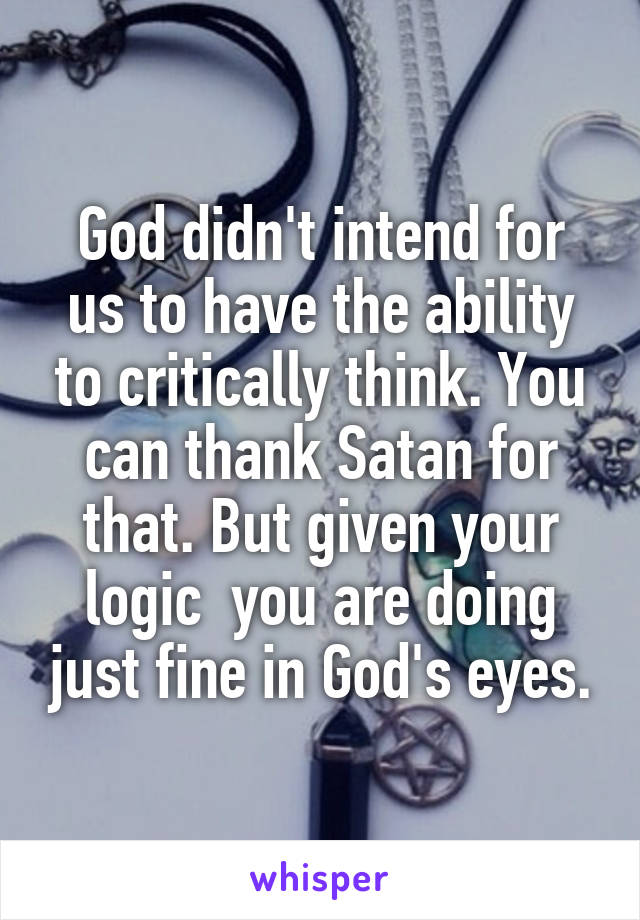 God didn't intend for us to have the ability to critically think. You can thank Satan for that. But given your logic  you are doing just fine in God's eyes.