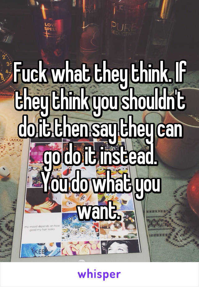 Fuck what they think. If they think you shouldn't do it then say they can go do it instead.
You do what you want. 