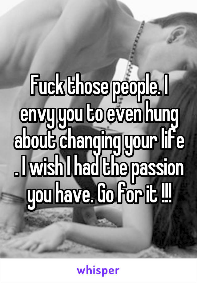 Fuck those people. I envy you to even hung about changing your life . I wish I had the passion you have. Go for it !!!